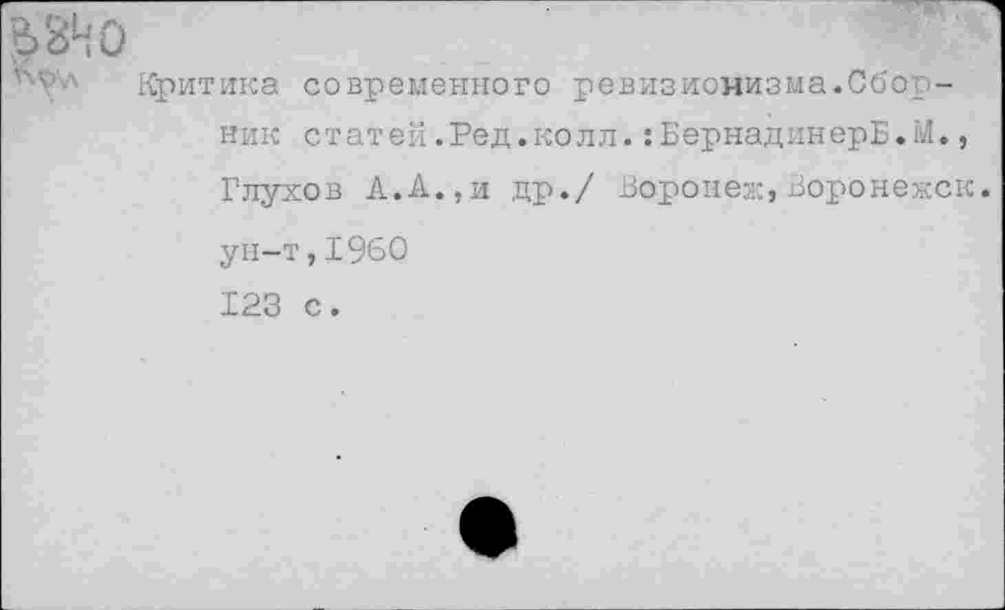 ﻿6 ЗН О
Критика современного ревизионизма.Сборник статей.Ред.колл.:БернадинерБ.М., Глухов А.А.,и др./ Воронеж,Воронежск ун-т,1960 123 с.